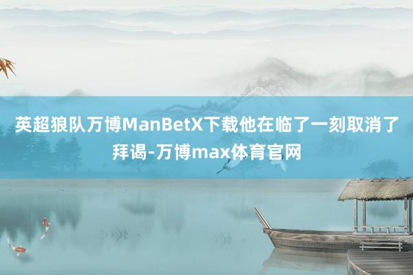 英超狼队万博ManBetX下载他在临了一刻取消了拜谒-万博max体育官网