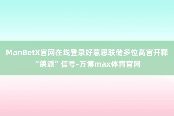 ManBetX官网在线登录好意思联储多位高官开释“鸽派”信号-万博max体育官网