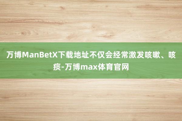 万博ManBetX下载地址不仅会经常激发咳嗽、咳痰-万博max体育官网