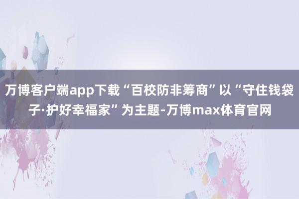 万博客户端app下载“百校防非筹商”以“守住钱袋子·护好幸福家”为主题-万博max体育官网