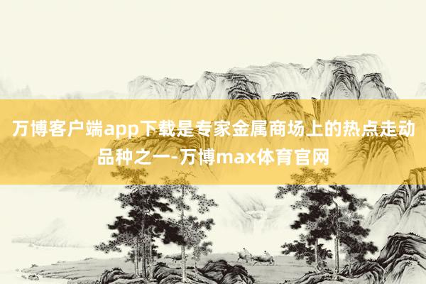 万博客户端app下载是专家金属商场上的热点走动品种之一-万博max体育官网