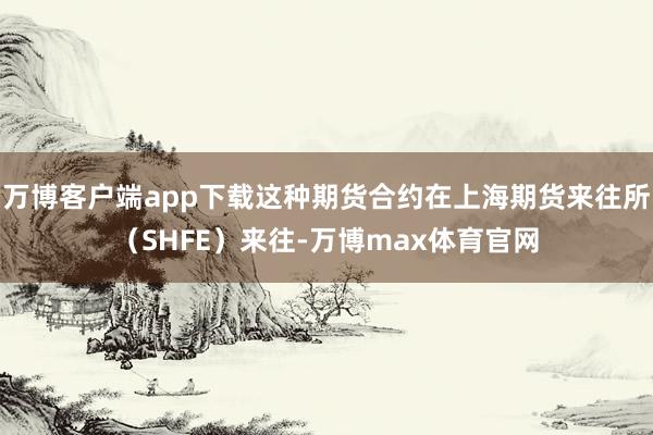 万博客户端app下载这种期货合约在上海期货来往所（SHFE）来往-万博max体育官网