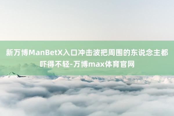 新万博ManBetX入口冲击波把周围的东说念主都吓得不轻-万博max体育官网