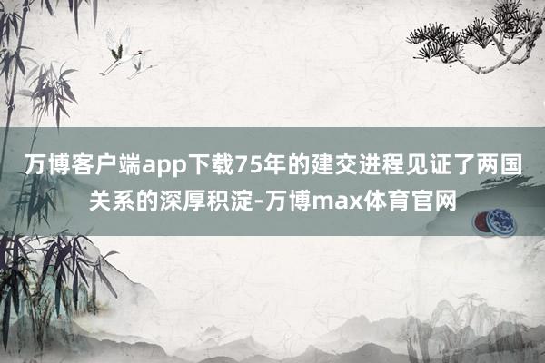 万博客户端app下载75年的建交进程见证了两国关系的深厚积淀-万博max体育官网