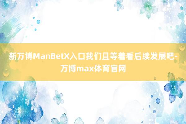新万博ManBetX入口我们且等着看后续发展吧-万博max体育官网