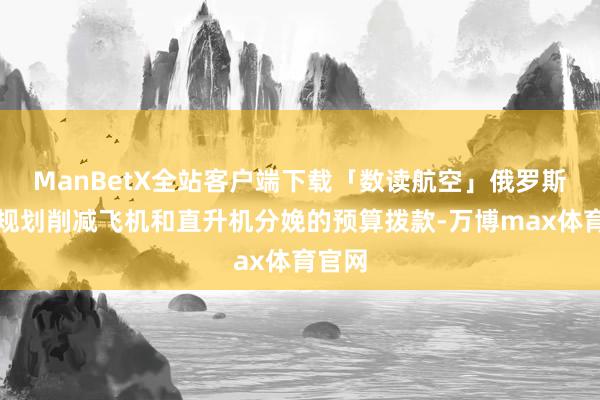 ManBetX全站客户端下载「数读航空」俄罗斯政府规划削减飞机和直升机分娩的预算拨款-万博max体育官网