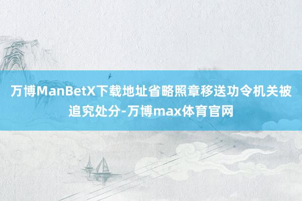 万博ManBetX下载地址省略照章移送功令机关被追究处分-万博max体育官网