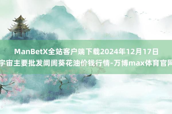 ManBetX全站客户端下载2024年12月17日宇宙主要批发阛阓葵花油价钱行情-万博max体育官网