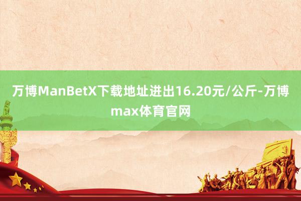 万博ManBetX下载地址进出16.20元/公斤-万博max体育官网