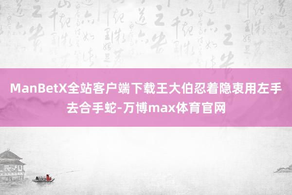 ManBetX全站客户端下载王大伯忍着隐衷用左手去合手蛇-万博max体育官网