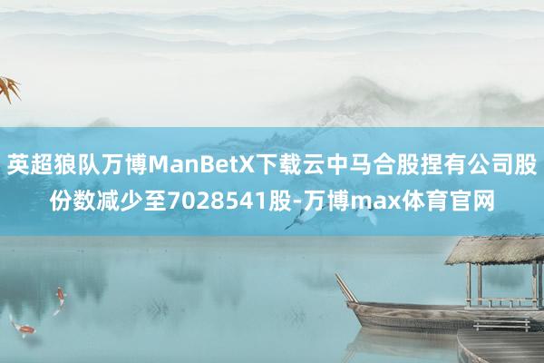 英超狼队万博ManBetX下载云中马合股捏有公司股份数减少至7028541股-万博max体育官网
