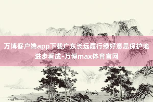 万博客户端app下载广东长远履行绿好意思保护地进步看成-万博max体育官网
