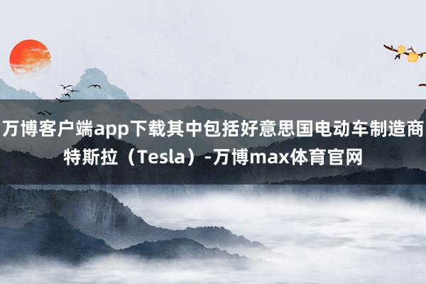 万博客户端app下载其中包括好意思国电动车制造商特斯拉（Tesla）-万博max体育官网