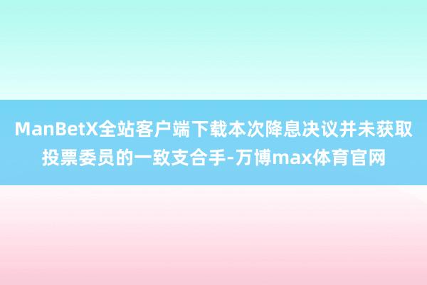ManBetX全站客户端下载本次降息决议并未获取投票委员的一致支合手-万博max体育官网