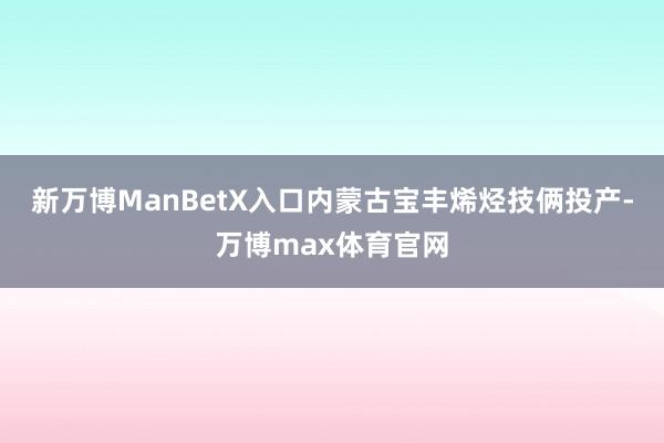 新万博ManBetX入口内蒙古宝丰烯烃技俩投产-万博max体育官网