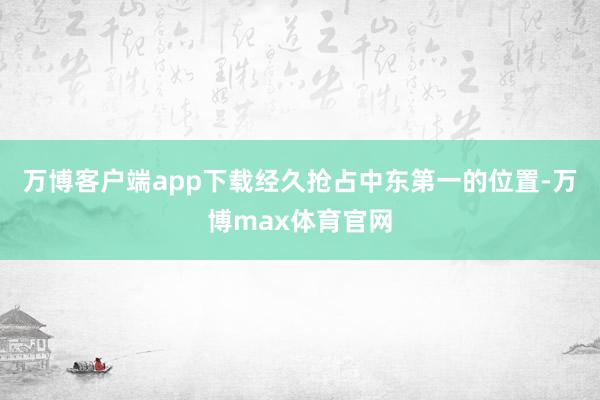 万博客户端app下载经久抢占中东第一的位置-万博max体育官网