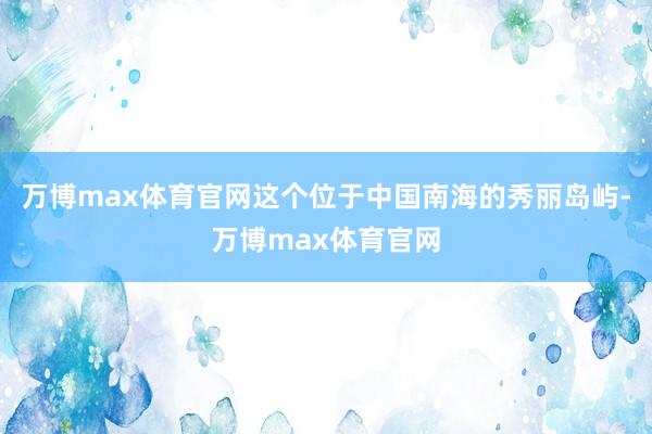 万博max体育官网这个位于中国南海的秀丽岛屿-万博max体育官网