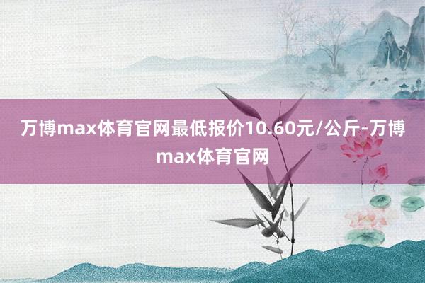 万博max体育官网最低报价10.60元/公斤-万博max体育官网
