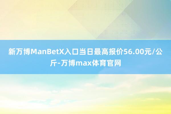 新万博ManBetX入口当日最高报价56.00元/公斤-万博max体育官网