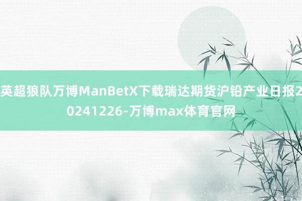 英超狼队万博ManBetX下载瑞达期货沪铅产业日报20241226-万博max体育官网