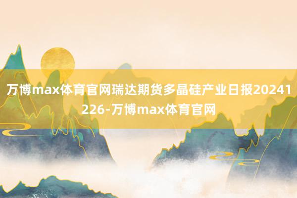 万博max体育官网瑞达期货多晶硅产业日报20241226-万博max体育官网