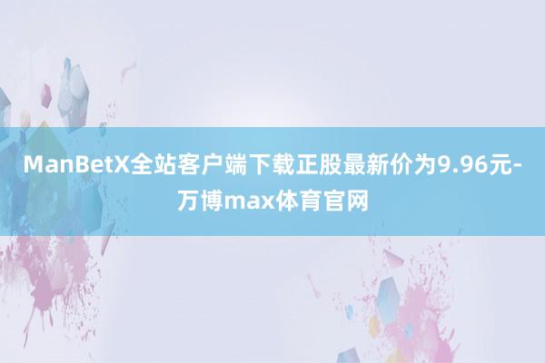 ManBetX全站客户端下载正股最新价为9.96元-万博max体育官网