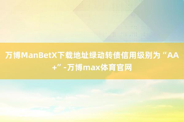 万博ManBetX下载地址绿动转债信用级别为“AA+”-万博max体育官网