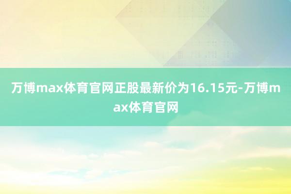 万博max体育官网正股最新价为16.15元-万博max体育官网