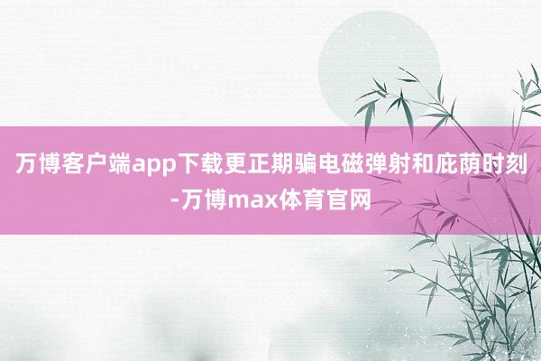 万博客户端app下载更正期骗电磁弹射和庇荫时刻-万博max体育官网