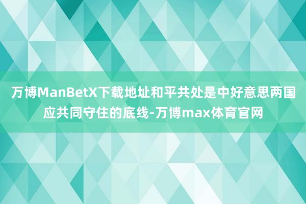 万博ManBetX下载地址和平共处是中好意思两国应共同守住的底线-万博max体育官网
