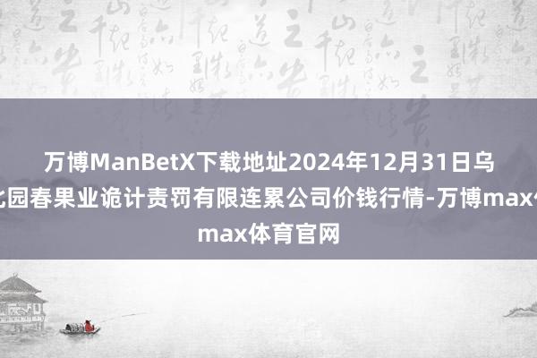 万博ManBetX下载地址2024年12月31日乌鲁木皆北园春果业诡计责罚有限连累公司价钱行情-万博max体育官网