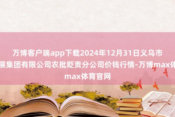 万博客户端app下载2024年12月31日义乌市商场发展集团有限公司农批贬责分公司价钱行情-万博max体育官网