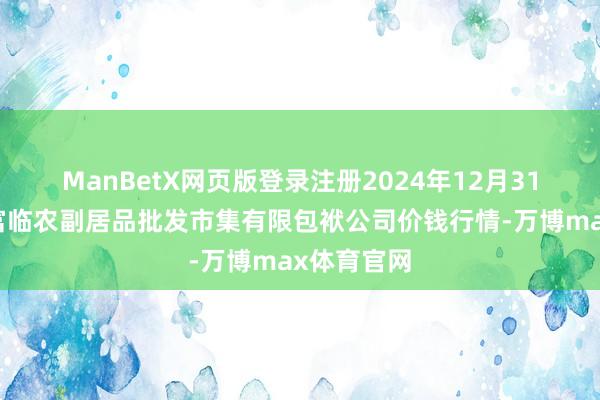 ManBetX网页版登录注册2024年12月31日临夏市富临农副居品批发市集有限包袱公司价钱行情-万博max体育官网