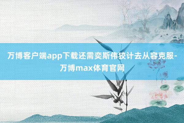 万博客户端app下载还需奕斯伟狡计去从容克服-万博max体育官网