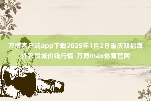 万博客户端app下载2025年1月2日重庆双福海外农贸城价钱行情-万博max体育官网