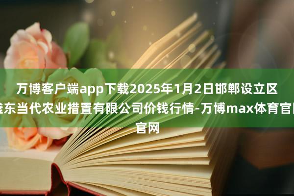 万博客户端app下载2025年1月2日邯郸设立区滏东当代农业措置有限公司价钱行情-万博max体育官网