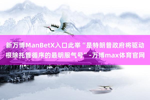 新万博ManBetX入口此举“是特朗普政府将驱动根除托管循序的最明服气号”-万博max体育官网