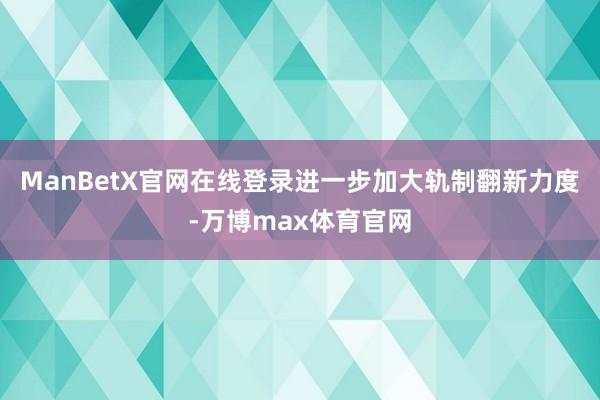ManBetX官网在线登录进一步加大轨制翻新力度-万博max体育官网