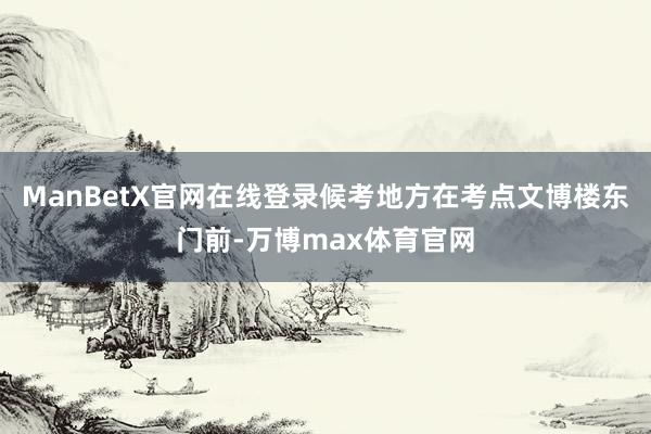 ManBetX官网在线登录候考地方在考点文博楼东门前-万博max体育官网