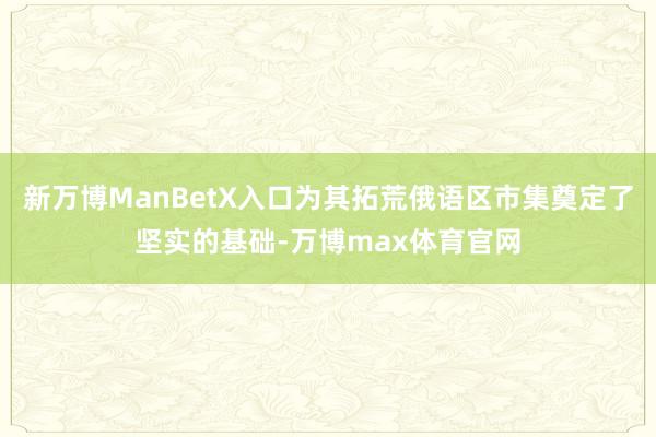新万博ManBetX入口为其拓荒俄语区市集奠定了坚实的基础-万博max体育官网