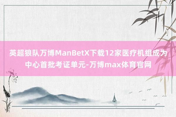 英超狼队万博ManBetX下载12家医疗机组成为中心首批考证单元-万博max体育官网