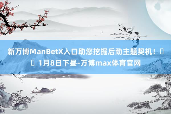 新万博ManBetX入口助您挖掘后劲主题契机！		1月8日下昼-万博max体育官网