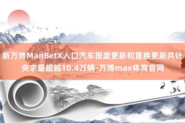 新万博ManBetX入口汽车报废更新和置换更新共计央求量超越10.4万辆-万博max体育官网