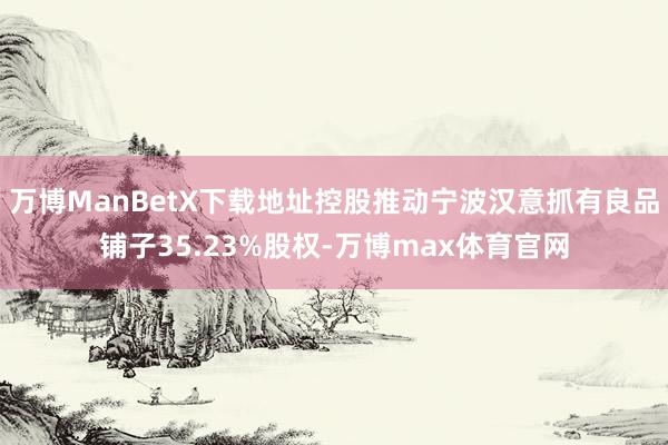 万博ManBetX下载地址控股推动宁波汉意抓有良品铺子35.23%股权-万博max体育官网