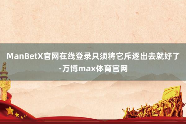 ManBetX官网在线登录只须将它斥逐出去就好了-万博max体育官网