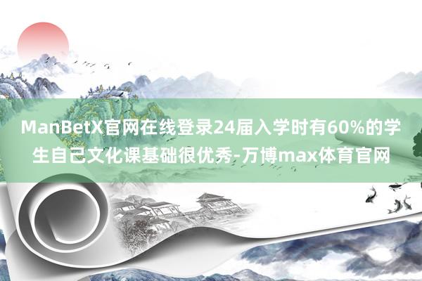 ManBetX官网在线登录24届入学时有60%的学生自己文化课基础很优秀-万博max体育官网
