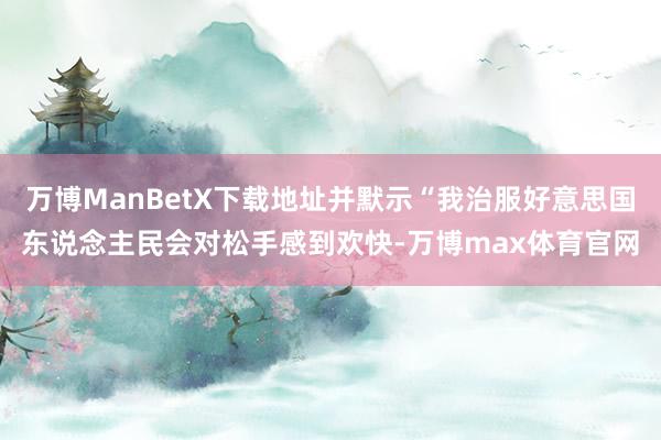 万博ManBetX下载地址并默示“我治服好意思国东说念主民会对松手感到欢快-万博max体育官网
