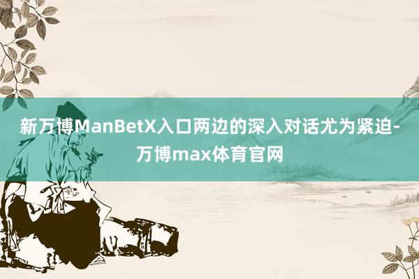 新万博ManBetX入口两边的深入对话尤为紧迫-万博max体育官网
