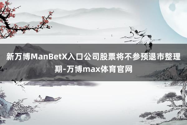 新万博ManBetX入口公司股票将不参预退市整理期-万博max体育官网