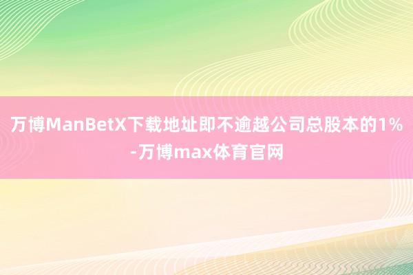 万博ManBetX下载地址即不逾越公司总股本的1%-万博max体育官网